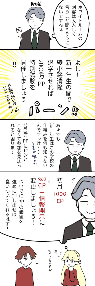 月城「ホワイトルームの刺客は大人しく言う事を聞きそうにないですねぇ困った……」 「よし！新一年生の間で綾小路清隆を退学させれば2000万PPもらえる特別試験を開催しましょう！手数は多い方がいいですからね♪」 「あぁでも新一年生はこの学校の仕組みを知らないんですっけ…（クラス対立構造とか） 2000万PPにピンと来なくて参加を見送られると困ります」 「よし！しょげう1000CPから800CP＋情報開示に変更しましょう！ついでにPPの価値を強めに押し出せば食いついてくれるはずです！」 これ全て七瀬の想像。 七瀬「そういうことか！」 綾小路「じーーーー」